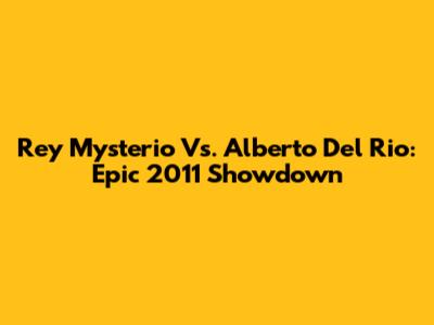 Rey Mysterio Vs. Alberto Del Rio: Epic 2011 Showdown