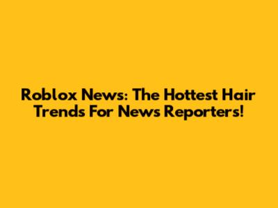 Roblox News: The Hottest Hair Trends For News Reporters!