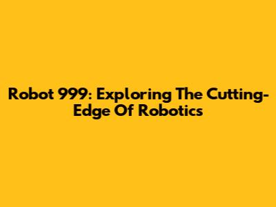 Robot 999: Exploring The Cutting-Edge Of Robotics