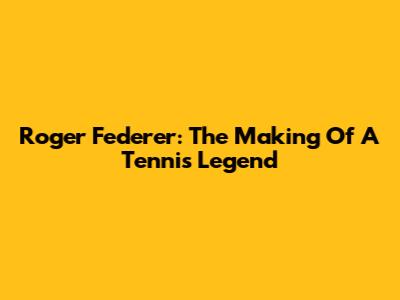 Roger Federer: The Making Of A Tennis Legend