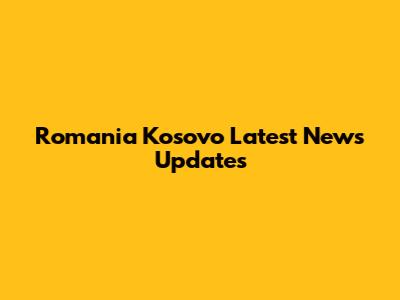 Romania Kosovo Latest News Updates