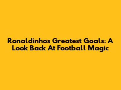 Ronaldinho's Greatest Goals: A Look Back At Football Magic