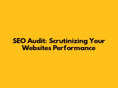 SEO Audit: Scrutinizing Your Website's Performance