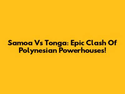 Samoa Vs Tonga: Epic Clash Of Polynesian Powerhouses!