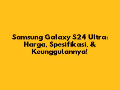 Samsung Galaxy S24 Ultra: Harga, Spesifikasi, & Keunggulannya!