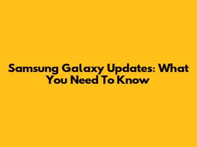 Samsung Galaxy Updates: What You Need To Know