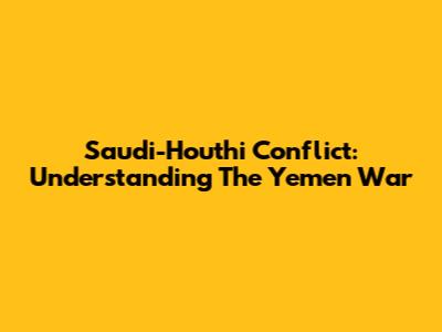 Saudi-Houthi Conflict: Understanding The Yemen War