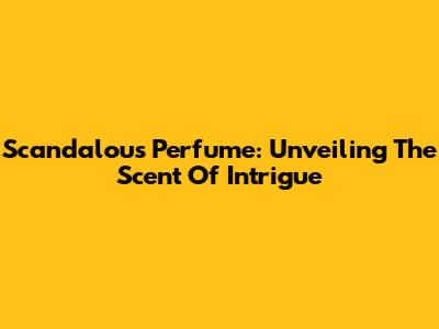 Scandalous Perfume: Unveiling The Scent Of Intrigue