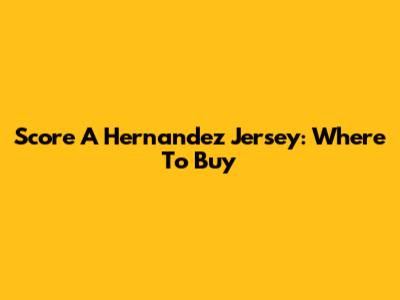 Score A Hernandez Jersey: Where To Buy