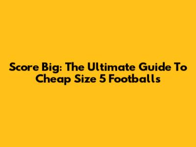 Score Big: The Ultimate Guide To Cheap Size 5 Footballs