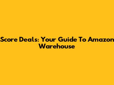 Score Deals: Your Guide To Amazon Warehouse