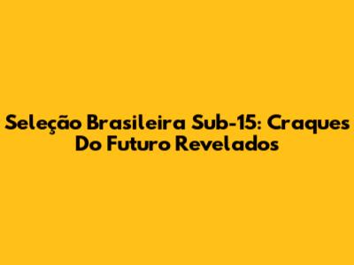 Seleção Brasileira Sub-15: Craques Do Futuro Revelados