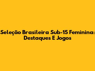 Seleção Brasileira Sub-15 Feminina: Destaques E Jogos
