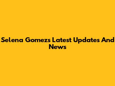 Selena Gomez's Latest Updates And News