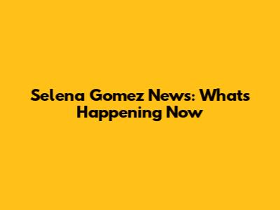 Selena Gomez News: What's Happening Now