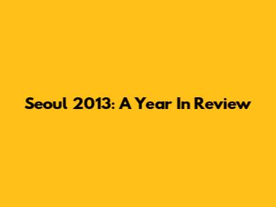 Seoul 2013: A Year In Review