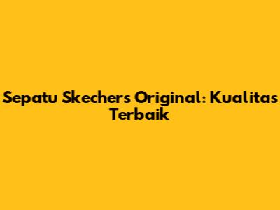 Sepatu Skechers Original: Kualitas Terbaik