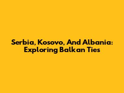 Serbia, Kosovo, And Albania: Exploring Balkan Ties