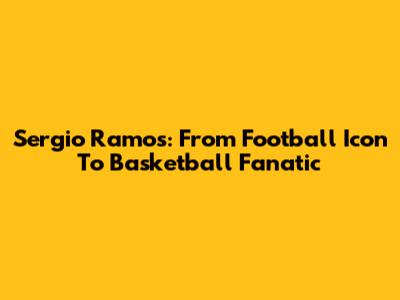 Sergio Ramos: From Football Icon To Basketball Fanatic