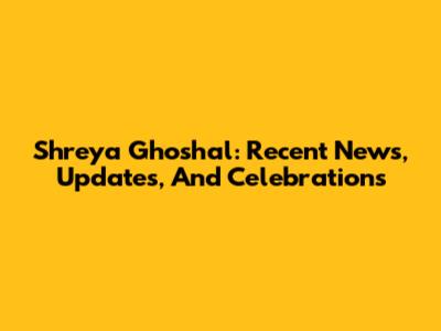 Shreya Ghoshal: Recent News, Updates, And Celebrations