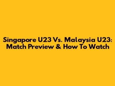 Singapore U23 Vs. Malaysia U23: Match Preview & How To Watch
