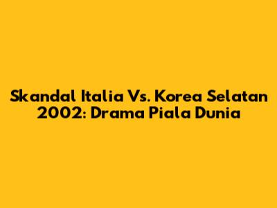 Skandal Italia Vs. Korea Selatan 2002: Drama Piala Dunia