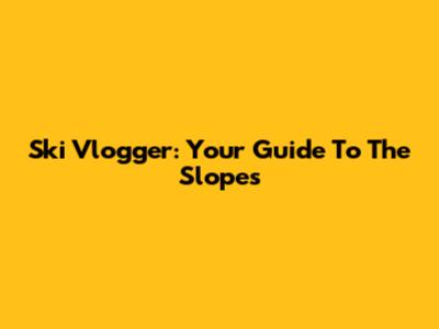 Ski Vlogger: Your Guide To The Slopes