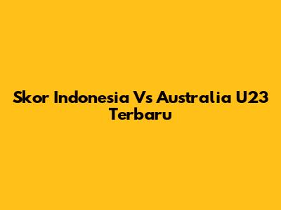 Skor Indonesia Vs Australia U23 Terbaru