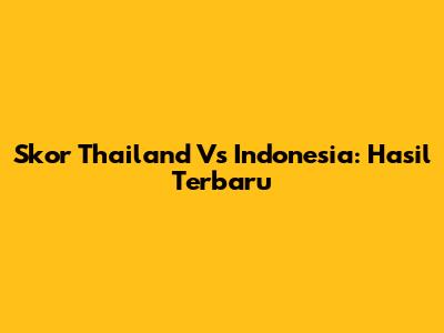 Skor Thailand Vs Indonesia: Hasil Terbaru