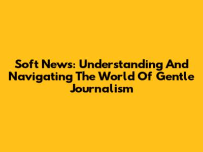 Soft News: Understanding And Navigating The World Of Gentle Journalism