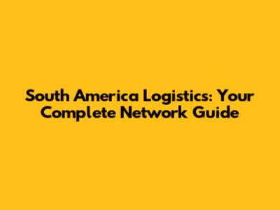 South America Logistics: Your Complete Network Guide