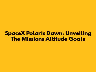 SpaceX Polaris Dawn: Unveiling The Mission's Altitude Goals