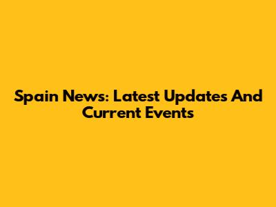 Spain News: Latest Updates And Current Events