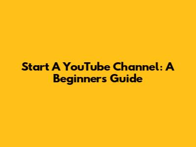 Start A YouTube Channel: A Beginner's Guide