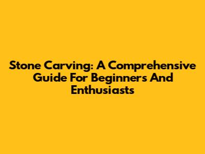 Stone Carving: A Comprehensive Guide For Beginners And Enthusiasts