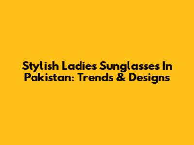 Stylish Ladies Sunglasses In Pakistan: Trends & Designs