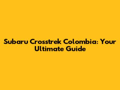 Subaru Crosstrek Colombia: Your Ultimate Guide