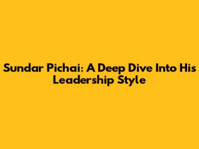 Sundar Pichai: A Deep Dive Into His Leadership Style