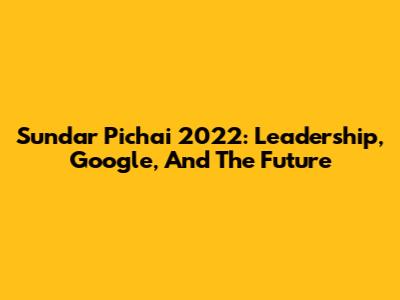 Sundar Pichai 2022: Leadership, Google, And The Future