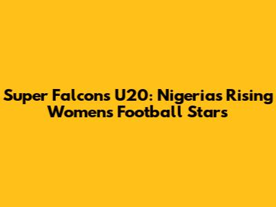 Super Falcons U20: Nigeria's Rising Women's Football Stars