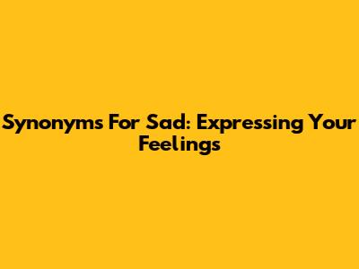 Synonyms For Sad: Expressing Your Feelings