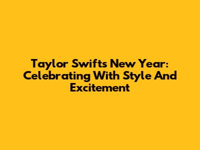 Taylor Swift's New Year: Celebrating With Style And Excitement