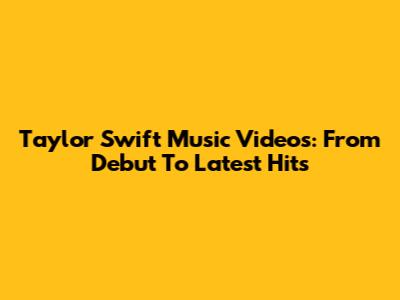 Taylor Swift Music Videos: From Debut To Latest Hits