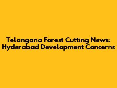 Telangana Forest Cutting News: Hyderabad Development Concerns