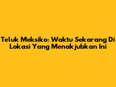 Teluk Meksiko: Waktu Sekarang Di Lokasi Yang Menakjubkan Ini