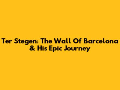 Ter Stegen: The Wall Of Barcelona & His Epic Journey