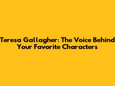Teresa Gallagher: The Voice Behind Your Favorite Characters