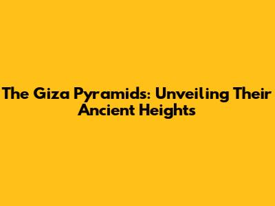 The Giza Pyramids: Unveiling Their Ancient Heights