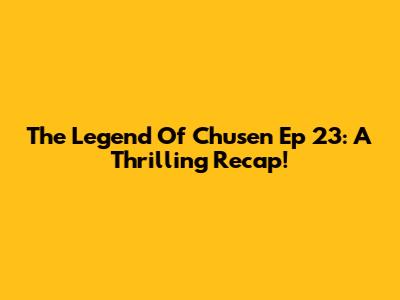 The Legend Of Chusen Ep 23: A Thrilling Recap!