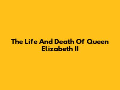 The Life And Death Of Queen Elizabeth II